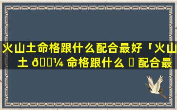 火山土命格跟什么配合最好「火山土 🐼 命格跟什么 ☘ 配合最好命运」